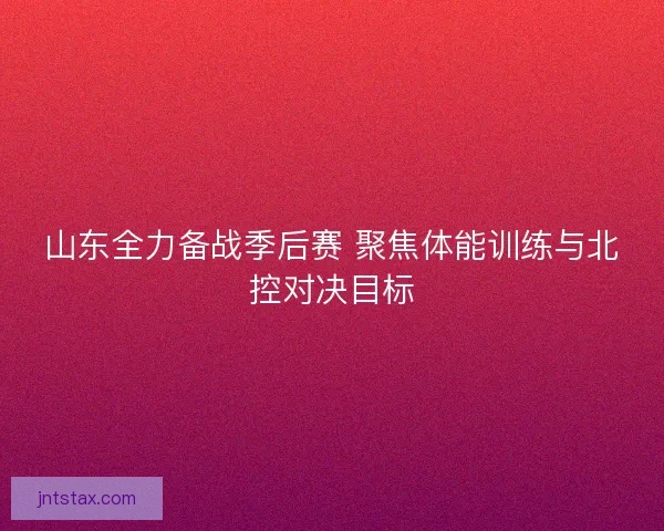 山东全力备战季后赛 聚焦体能训练与北控对决目标
