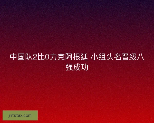 中国队2比0力克阿根廷 小组头名晋级八强成功