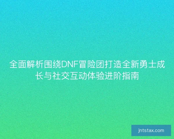 全面解析围绕DNF冒险团打造全新勇士成长与社交互动体验进阶指南