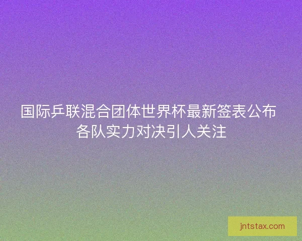国际乒联混合团体世界杯最新签表公布 各队实力对决引人关注