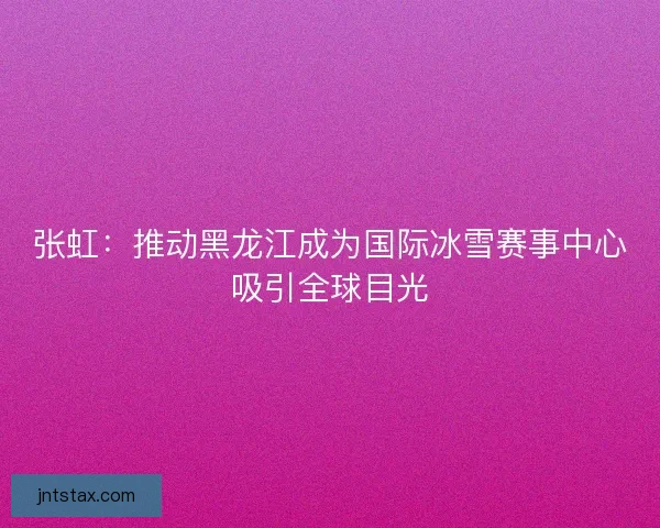 张虹：推动黑龙江成为国际冰雪赛事中心吸引全球目光